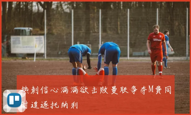 热刺信心满满欲击败曼联争夺M费同时追逐托纳利