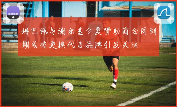 姆巴佩与谢尔基今夏赞助商合同到期或将更换代言品牌引发关注