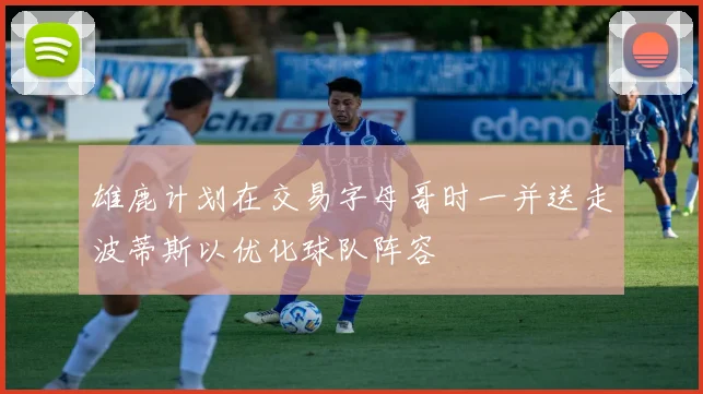 雄鹿计划在交易字母哥时一并送走波蒂斯以优化球队阵容