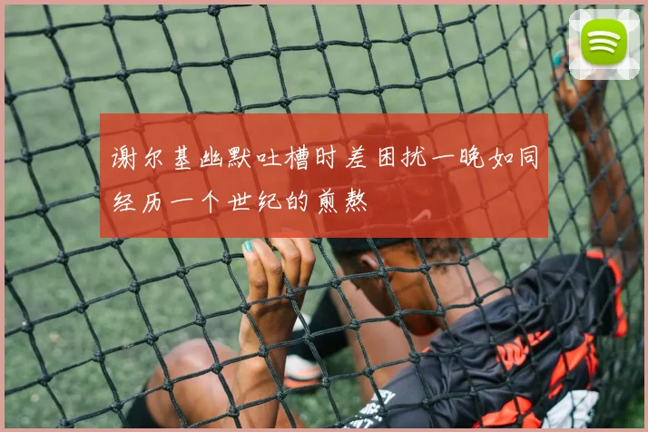 谢尔基幽默吐槽时差困扰一晚如同经历一个世纪的煎熬
