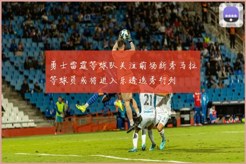 勇士雷霆等球队关注前场新秀马拉等球员或将进入乐透选秀行列