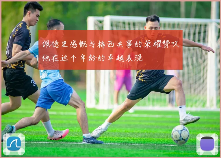 佩德里感慨与梅西共事的荣耀赞叹他在这个年龄的卓越表现