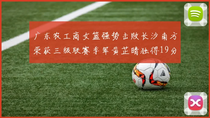 广东农工商女篮强势击败长沙南方荣获三级联赛季军黄芷晴独得19分助力胜利