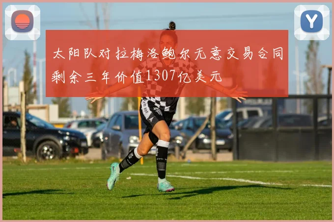 太阳队对拉梅洛鲍尔无意交易合同剩余三年价值1307亿美元