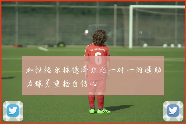 加拉格尔称德泽尔比一对一沟通助力球员重拾自信心
