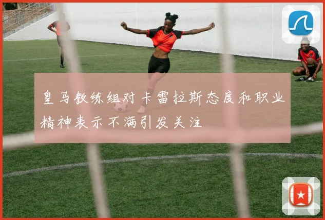 皇马教练组对卡雷拉斯态度和职业精神表示不满引发关注