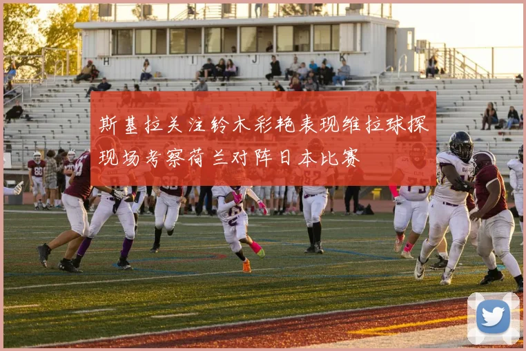 斯基拉关注铃木彩艳表现维拉球探现场考察荷兰对阵日本比赛