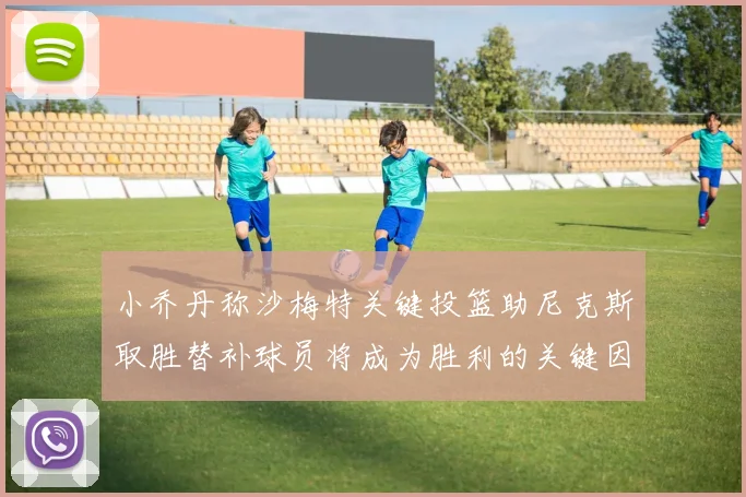 小乔丹称沙梅特关键投篮助尼克斯取胜替补球员将成为胜利的关键因素