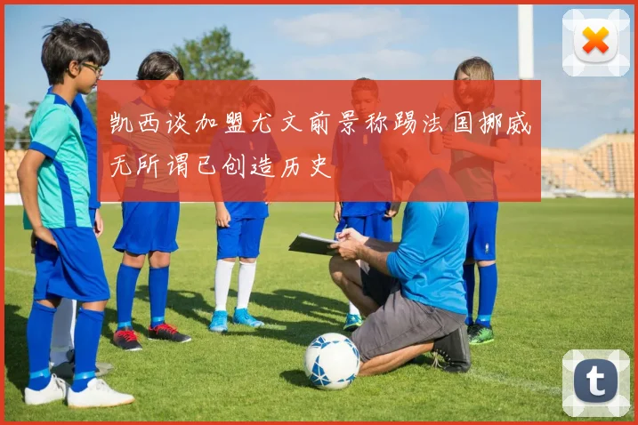凯西谈加盟尤文前景称踢法国挪威无所谓已创造历史
