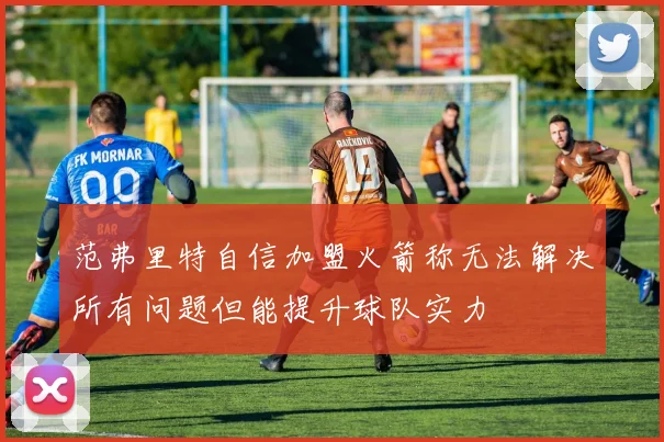 范弗里特自信加盟火箭称无法解决所有问题但能提升球队实力