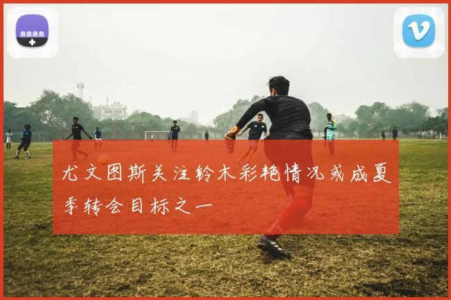尤文图斯关注铃木彩艳情况或成夏季转会目标之一