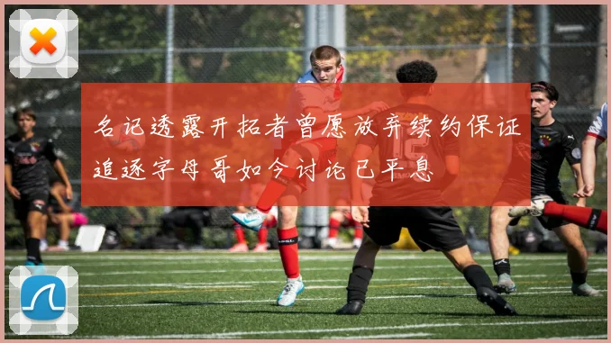 名记透露开拓者曾愿放弃续约保证追逐字母哥如今讨论已平息