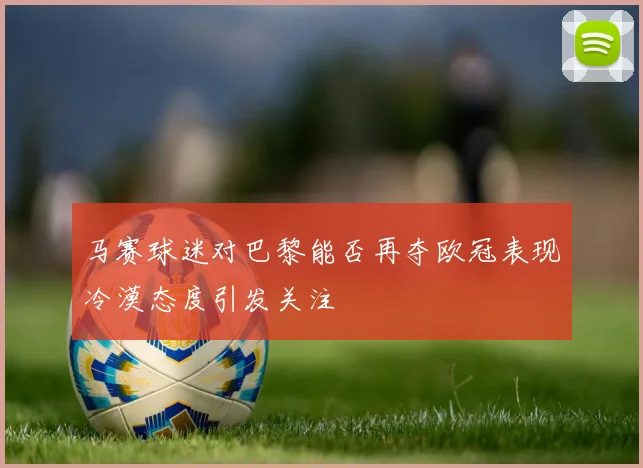 马赛球迷对巴黎能否再夺欧冠表现冷漠态度引发关注